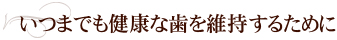 いつまでも健康な歯を維持するために