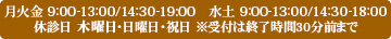 月火金 9:00-13:00/14:30-19:00　水土 9:00-13:00/14:30-18:00 休診日 木曜日・日曜日・祝日 ※受付は終了時間30分前まで